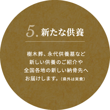 5.新たな供養 樹木葬、永代供養墓など新しい供養のご紹介や全国各地の新しい納骨先へお届けします。(県外は実費)
